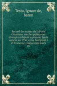 Recueil des traites de la Porte Ottomane avec les puissances etrangeres depuis le premier traite conclu, en 1536, entre Suleyman I et Francois I, jusqu'a nos jours