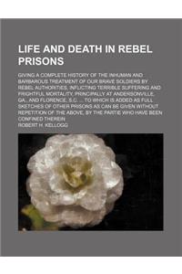 Life and Death in Rebel Prisons; Giving a Complete History of the Inhuman and Barbarous Treatment of Our Brave Soldiers by Rebel Authorities, Inflicti