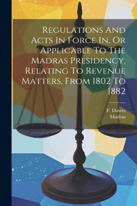 Regulations And Acts In Force In, Or Applicable To The Madras Presidency, Relating To Revenue Matters, From 1802 To 1882