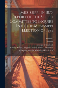 Mississippi in 1875. Report of the Select Committee to Inquire Into the Mississippi Election of 1875; Volume 2