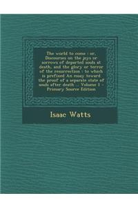 The World to Come: Or, Discourses on the Joys or Sorrows of Departed Souls at Death, and the Glory or Terror of the Resurrection: To Which Is Prefixed an Essay Toward the Proof of a Separate State of Souls After Death ... Volume 1