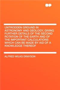 Untrodden Ground in Astronomy and Geology, Giving Further Details of the Second Rotation of the Earth and of the Important Calculations Which Can Be Made by Aid of a Knowledge Thereof