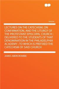 Lectures on the Catechism, on Confirmation, and the Liturgy of the Protestant Episcopal Church: Delivered to the Students of That Denomination in the Philadelphia Academy; To Which Is Prefixed the Catechism of Said Church
