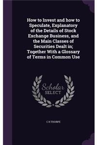 How to Invest and How to Speculate, Explanatory of the Details of Stock Exchange Business, and the Main Classes of Securities Dealt In; Together with a Glossary of Terms in Common Use