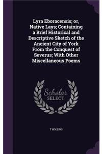 Lyra Eboracensis; or, Native Lays; Containing a Brief Historical and Descriptive Sketch of the Ancient City of York From the Conquest of Severus; With Other Miscellaneous Poems