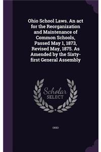 Ohio School Laws. an ACT for the Reorganization and Maintenance of Common Schools, Passed May 1, 1873, Revised May, 1875. as Amended by the Sixty-First General Assembly