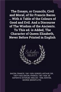 The Essays, or Councils, Civil and Moral, of Sir Francis Bacon ... With A Table of the Colours of Good and Evil. And a Discourse of The Wisdom of the Ancients. To This ed. is Added, The Character of Queen Elizabeth, Never Before Printed in English