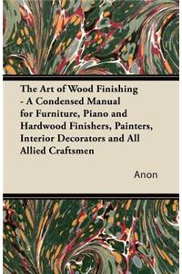 Art of Wood Finishing - A Condensed Manual for Furniture, Piano and Hardwood Finishers, Painters, Interior Decorators and All Allied Craftsmen