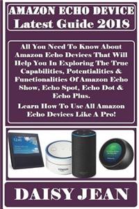 Amazon Echo Device Latest Guide 2018: All You Need to Know about Amazon Echo Devices That Will Help You in Exploring the True Capabilities, Potentialities & Functionalities of Amazon Echo Show, Echo Spot, Echo Dot & Echo Plus. Learn How to Use All