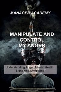 Manipulate and Control My Anger: Understanding Anger, Mental Health, Signs And Symptoms