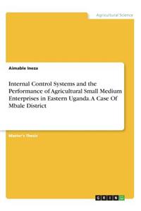 Internal Control Systems and the Performance of Agricultural Small Medium Enterprises in Eastern Uganda. A Case Of Mbale District