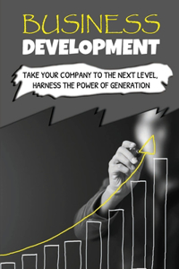 Business Development: Take Your Company To The Next Level, Harness The Power Of Generation: How To Develop Your Company'S Purpose