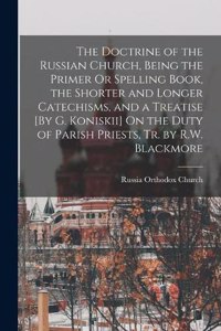 Doctrine of the Russian Church, Being the Primer Or Spelling Book, the Shorter and Longer Catechisms, and a Treatise [By G. Koniskii] On the Duty of Parish Priests, Tr. by R.W. Blackmore