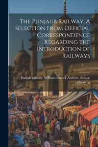 Punjaub Railway. A Selection From Official Correspondence Regarding the Introduction of Railways