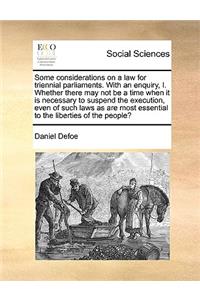 Some Considerations on a Law for Triennial Parliaments. with an Enquiry, I. Whether There May Not Be a Time When It Is Necessary to Suspend the Execution, Even of Such Laws as Are Most Essential to the Liberties of the People?
