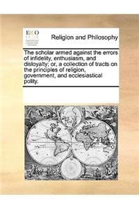 The Scholar Armed Against the Errors of Infidelity, Enthusiasm, and Disloyalty; Or, a Collection of Tracts on the Principles of Religion, Government, and Ecclesiastical Polity.