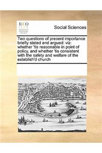 Two questions of present importance briefly stated and argued: viz: whether 'tis reasonable in point of policy, and whether 'tis consistent with the safety and welfare of the establish'd church