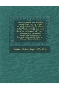 Louis Napoleon, the Destined Monarch of the World and Personal Antichrist: Foreshown in Prophecy to Confirm a Seven Years' Covenant with the Jews About, or Soon After 1863, and ... Subsequently to Become Completely Supreme Over England and Most of