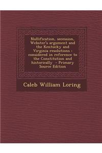 Nullification, Secession, Webster's Argument and the Kentucky and Virginia Resolutions: Considered in Reference to the Constitution and Historically -