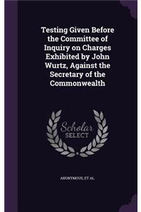 Testing Given Before the Committee of Inquiry on Charges Exhibited by John Wurtz, Against the Secretary of the Commonwealth