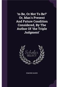 'to Be, Or Not To Be?' Or, Man's Present And Future Condition Considered, By The Author Of 'the Triple Judgment'