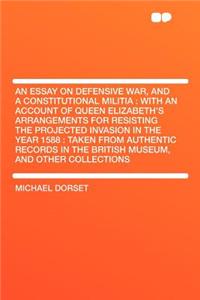 An Essay on Defensive War, and a Constitutional Militia: With an Account of Queen Elizabeth's Arrangements for Resisting the Projected Invasion in the Year 1588: Taken from Authentic Records in the British Museum, and Other Collections