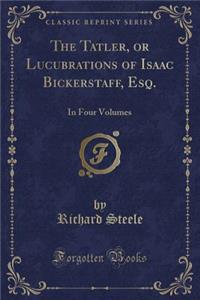 The Tatler, or Lucubrations of Isaac Bickerstaff, Esq.: In Four Volumes (Classic Reprint)