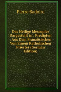 Das Heilige Messopfer Dargestellt in . Predigten . Aus Dem Franzosischen Von Einem Katholischen Priester (German Edition)