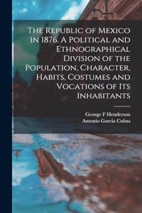 Republic of Mexico in 1876. A Political and Ethnographical Division of the Population, Character, Habits, Costumes and Vocations of its Inhabitants