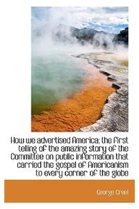 How We Advertised America; The First Telling of the Amazing Story of the Committee on Public Informa