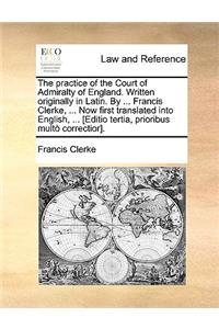 The Practice of the Court of Admiralty of England. Written Originally in Latin. by ... Francis Clerke, ... Now First Translated Into English, ... [Editio Tertia, Prioribus Multo Correctior].