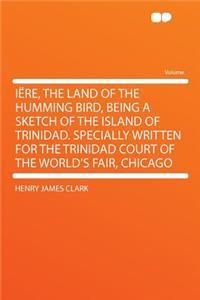 Iï¿½re, the Land of the Humming Bird, Being a Sketch of the Island of Trinidad. Specially Written for the Trinidad Court of the World's Fair, Chicago