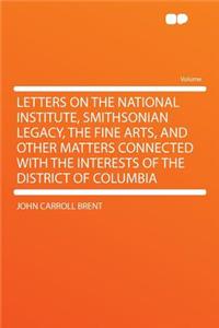 Letters on the National Institute, Smithsonian Legacy, the Fine Arts, and Other Matters Connected with the Interests of the District of Columbia
