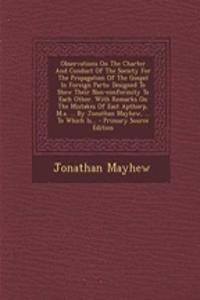 Observations on the Charter and Conduct of the Society for the Propagation of the Gospel in Foreign Parts: Designed to Shew Their Non-Conformity to Each Other. with Remarks on the Mistakes of East Apthorp, M.A. ... by Jonathan Mayhew, ... to Which