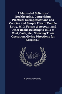 A Manual of Solicitors' Bookkeeping, Comprising Practical Exemplifications of a Concise and Simple Plan of Double Entry, With Forms of Account and Other Books Relating to Bills of Cost, Cash, etc., Showing Their Operation, Giving Directions for Kee