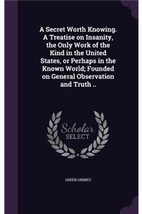 Secret Worth Knowing. A Treatise on Insanity, the Only Work of the Kind in the United States, or Perhaps in the Known World; Founded on General Observation and Truth ..