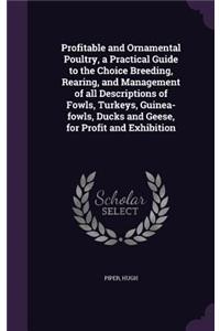 Profitable and Ornamental Poultry, a Practical Guide to the Choice Breeding, Rearing, and Management of all Descriptions of Fowls, Turkeys, Guinea-fowls, Ducks and Geese, for Profit and Exhibition