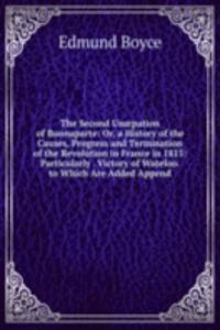 Second Usurpation of Buonaparte: Or, a History of the Causes, Progress and Termination of the Revolution in France in 1815: Particularly . Victory of Wateloo. to Which Are Added Append