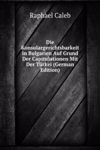 Die Konsulargerichtsbarkeit in Bulgarien Auf Grund Der Capitulationen Mit Der Turkei (German Edition)