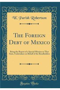 The Foreign Debt of Mexico: Being the Report of a Special Mission to That State, Undertaken on Behalf of the Bondholders (Classic Reprint)