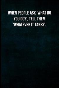 When people ask 'What do you do?', tell them 'Whatever it takes'.