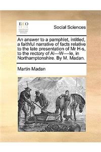 An Answer to a Pamphlet, Intitled, a Faithful Narrative of Facts Relative to the Late Presentation of MR H-S, to the Rectory of Al---W----Le, in Northamptonshire. by M. Madan.