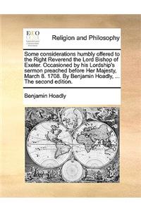 Some Considerations Humbly Offered to the Right Reverend the Lord Bishop of Exeter. Occasioned by His Lordship's Sermon Preached Before Her Majesty, March 8. 1708. by Benjamin Hoadly, ... the Second Edition.