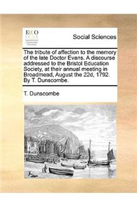 The tribute of affection to the memory of the late Doctor Evans. A discourse addressed to the Bristol Education Society, at their annual meeting in Broadmead, August the 22d, 1792. By T. Dunscombe.