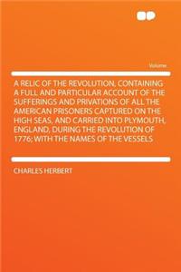 A Relic of the Revolution, Containing a Full and Particular Account of the Sufferings and Privations of All the American Prisoners Captured on the High Seas, and Carried Into Plymouth, England, During the Revolution of 1776; With the Names of the V