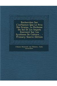 Recherches Sur L'Influence Que Le Prix Des Grains, La Richesse Du Sol Et Les Impots Exercent Sur Les Systemes de Culture... - Primary Source Edition