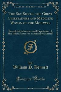 The Sky-Sifter, the Great Chieftainess and Medicine Woman of the Mohawks: Remarkable Adventures and Experiences of Her White Foster Son as Related by Himself (Classic Reprint)