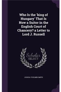 Who Is the 'king of Hungary' That Is Now a Suitor in the English Court of Chancery? a Letter to Lord J. Russell