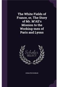 White Fields of France, or, The Story of Mr. M'All's Mission to the Working-men of Paris and Lyons