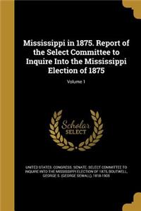 Mississippi in 1875. Report of the Select Committee to Inquire Into the Mississippi Election of 1875; Volume 1